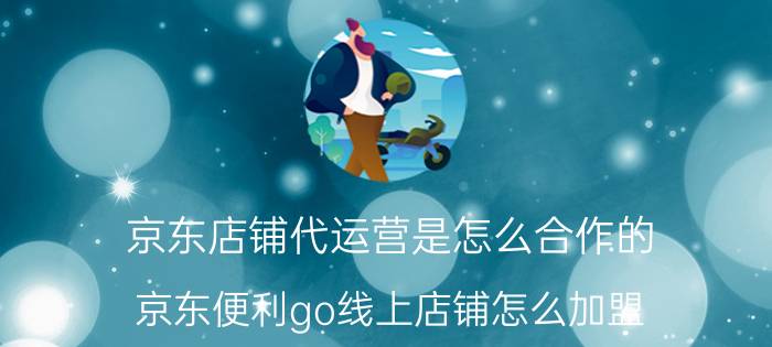 京东店铺代运营是怎么合作的 京东便利go线上店铺怎么加盟？